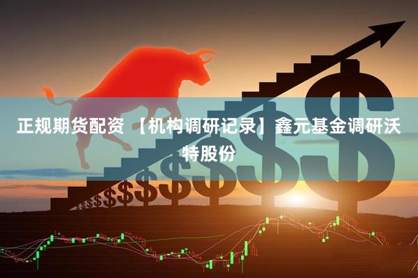 正规期货配资 【机构调研记录】鑫元基金调研沃特股份