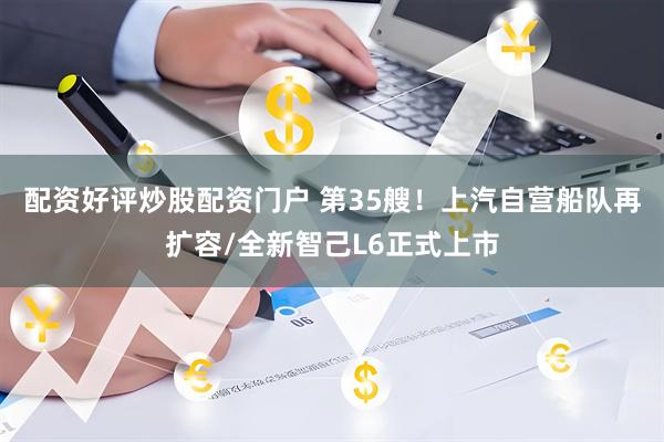 配资好评炒股配资门户 第35艘！上汽自营船队再扩容/全新智己L6正式上市