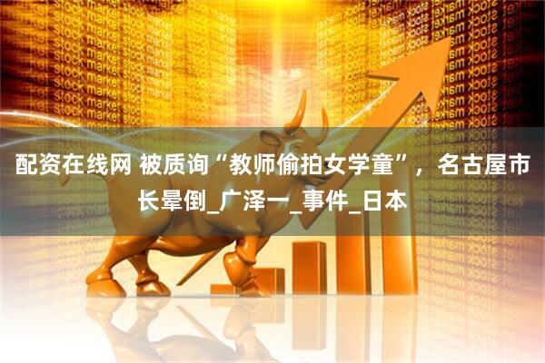 配资在线网 被质询“教师偷拍女学童”，名古屋市长晕倒_广泽一_事件_日本