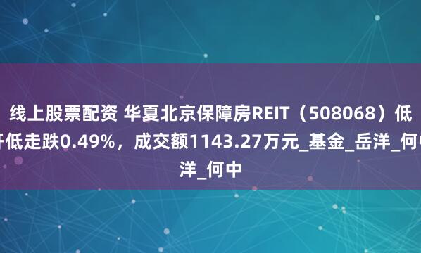 线上股票配资 华夏北京保障房REIT（508068）低开低走跌0.49%，成交额1143.27万元_基金_岳洋_何中