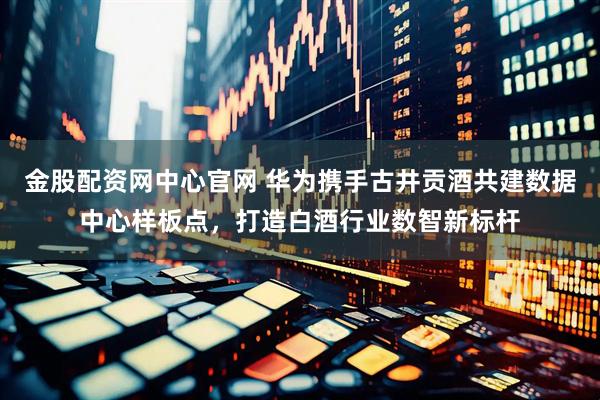 金股配资网中心官网 华为携手古井贡酒共建数据中心样板点，打造白酒行业数智新标杆