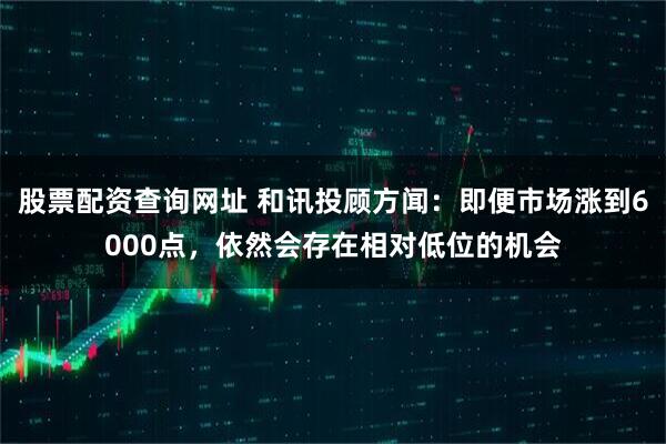 股票配资查询网址 和讯投顾方闻：即便市场涨到6000点，依然会存在相对低位的机会