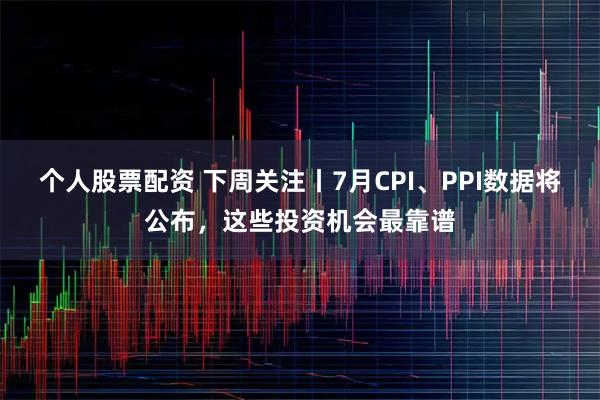 个人股票配资 下周关注丨7月CPI、PPI数据将公布，这些投资机会最靠谱