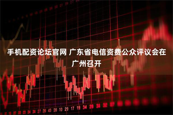 手机配资论坛官网 广东省电信资费公众评议会在广州召开