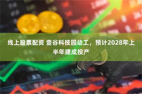 线上股票配资 壹谷科技园动工，预计2028年上半年建成投产