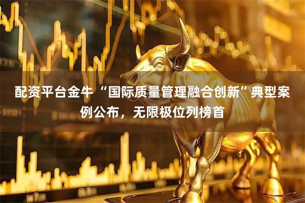 配资平台金牛 “国际质量管理融合创新”典型案例公布，无限极位列榜首
